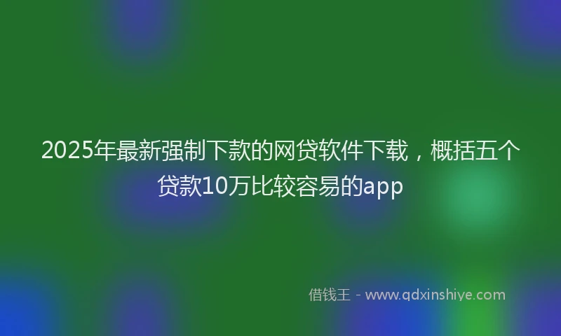 2025年最新强制下款的网贷软件下载，概括五个贷款10万比较容易的app