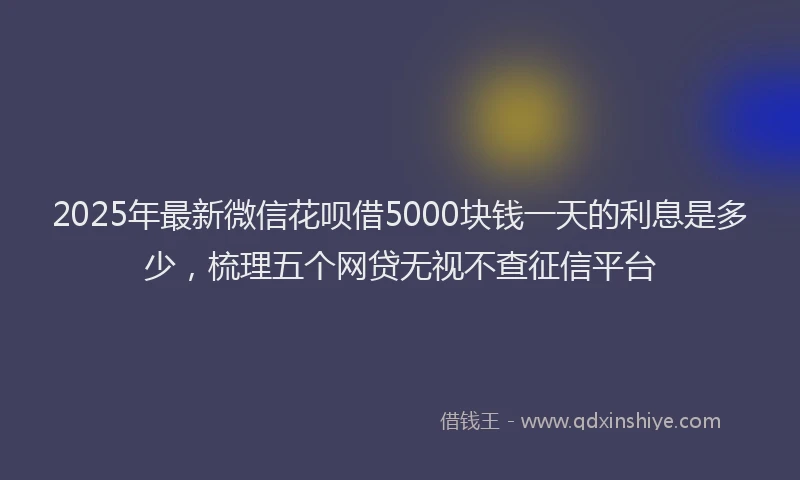 2025年最新微信花呗借5000块钱一天的利息是多少，梳理五个网贷无视不查征信平台