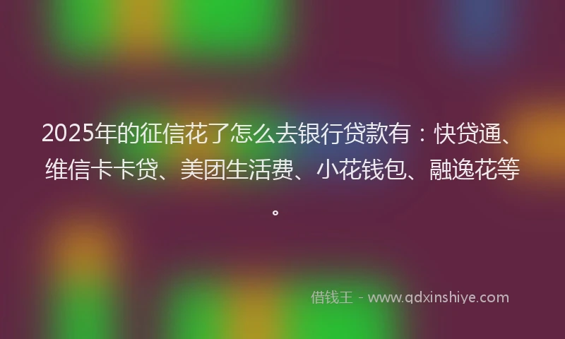 2025年的征信花了怎么去银行贷款有：快贷通、维信卡卡贷、美团生活费、小花钱包、融逸花等。