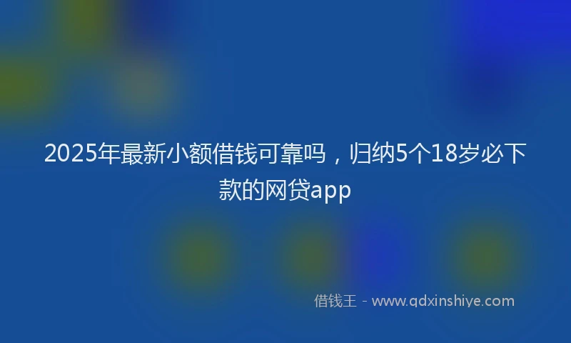2025年最新小额借钱可靠吗，归纳5个18岁必下款的网贷app