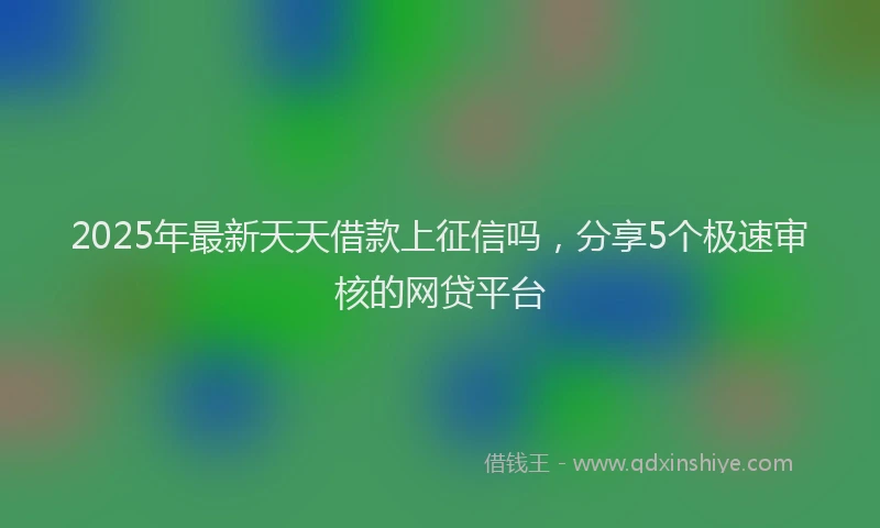 2025年最新天天借款上征信吗，分享5个极速审核的网贷平台