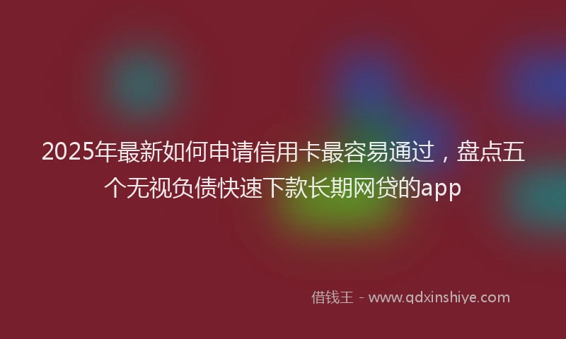 2025年最新如何申请信用卡最容易通过，盘点五个无视负债快速下款长期网贷的app