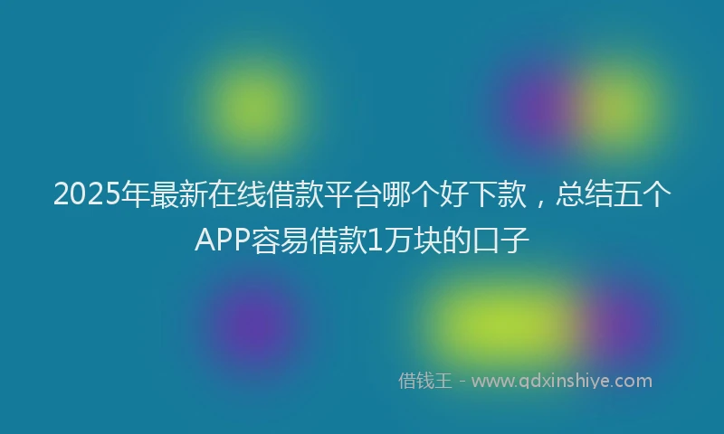 2025年最新在线借款平台哪个好下款，总结五个APP容易借款1万块的口子