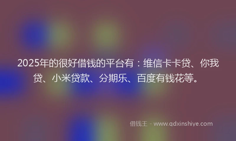 2025年的很好借钱的平台有：维信卡卡贷、你我贷、小米贷款、分期乐、百度有钱花等。