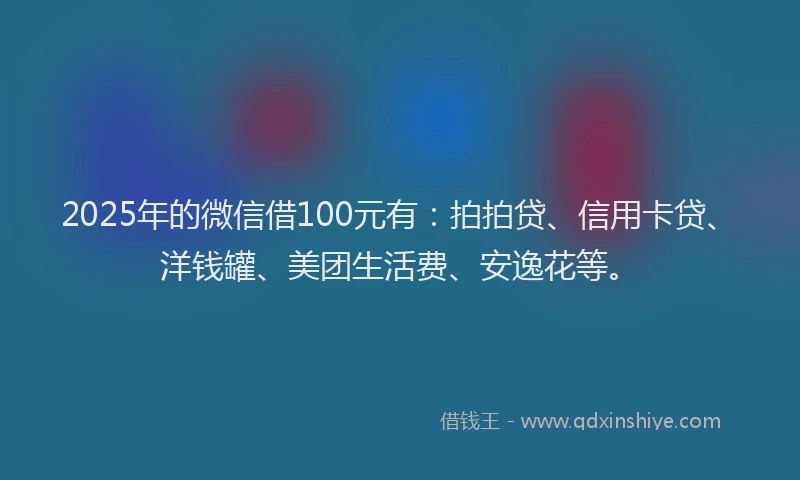 2025年的微信借100元有：拍拍贷、信用卡贷、洋钱罐、美团生活费、安逸花等。