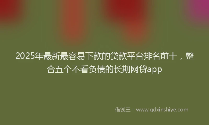 2025年最新最容易下款的贷款平台排名前十，整合五个不看负债的长期网贷app