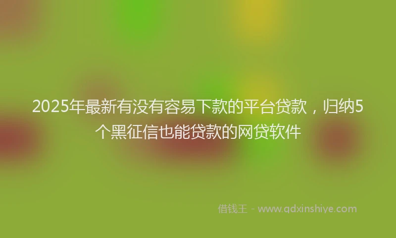 2025年最新有没有容易下款的平台贷款，归纳5个黑征信也能贷款的网贷软件