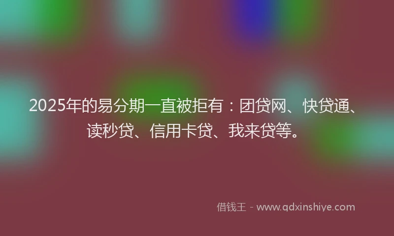 2025年的易分期一直被拒有：团贷网、快贷通、读秒贷、信用卡贷、我来贷等。