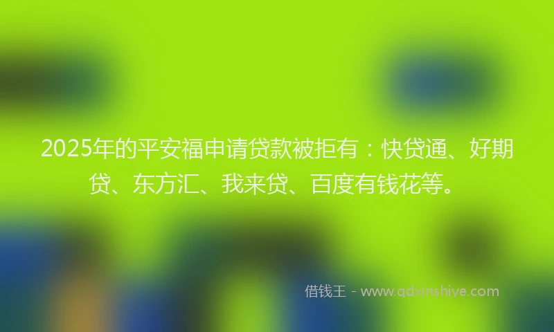 2025年的平安福申请贷款被拒有：快贷通、好期贷、东方汇、我来贷、百度有钱花等。