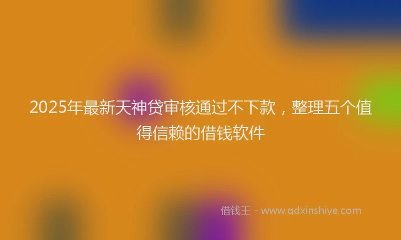 2025年最新天神贷审核通过不下款，整理五个值得信赖的借钱软件
