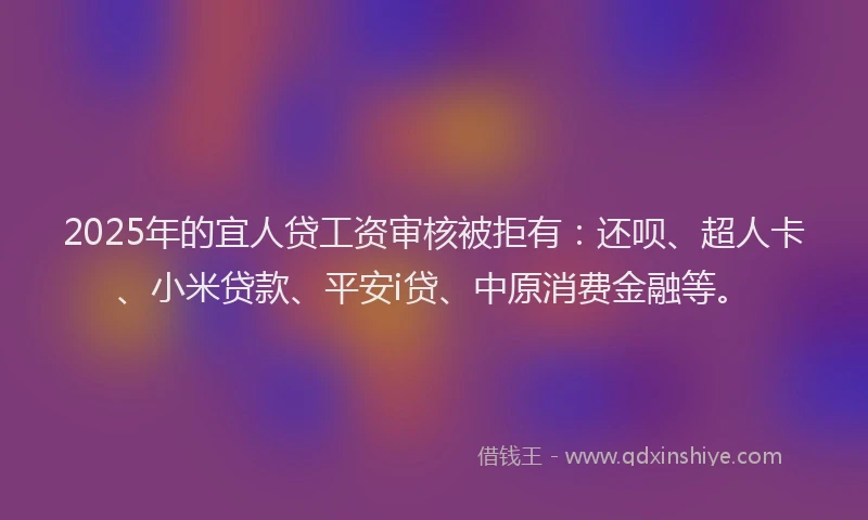2025年的宜人贷工资审核被拒有：还呗、超人卡、小米贷款、平安i贷、中原消费金融等。