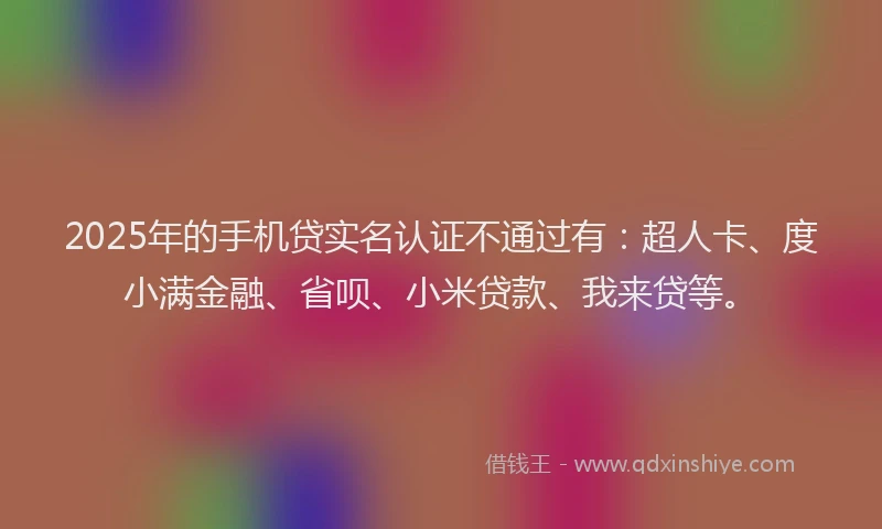 2025年的手机贷实名认证不通过有：超人卡、度小满金融、省呗、小米贷款、我来贷等。