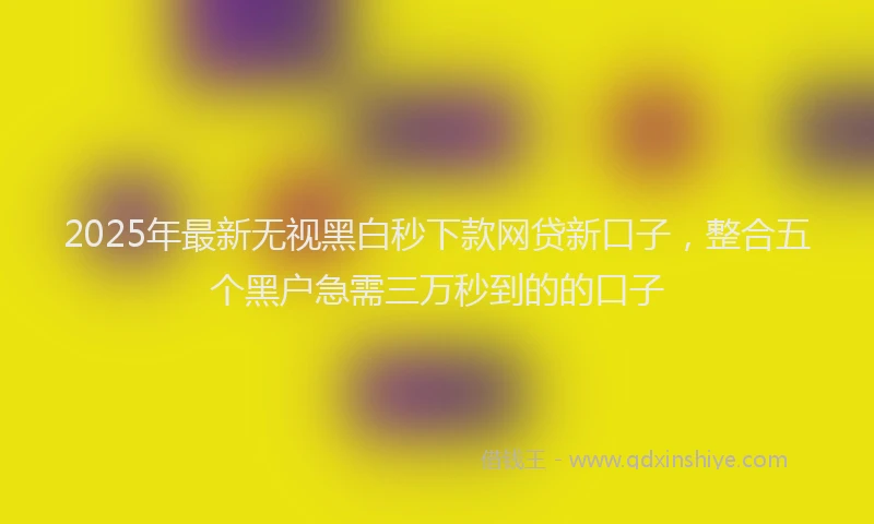 2025年最新无视黑白秒下款网贷新口子，整合五个黑户急需三万秒到的的口子
