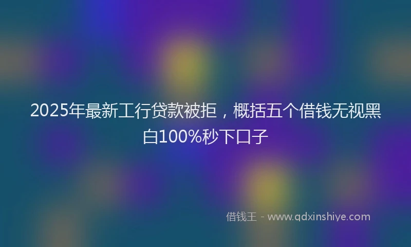 2025年最新工行贷款被拒，概括五个借钱无视黑白100%秒下口子