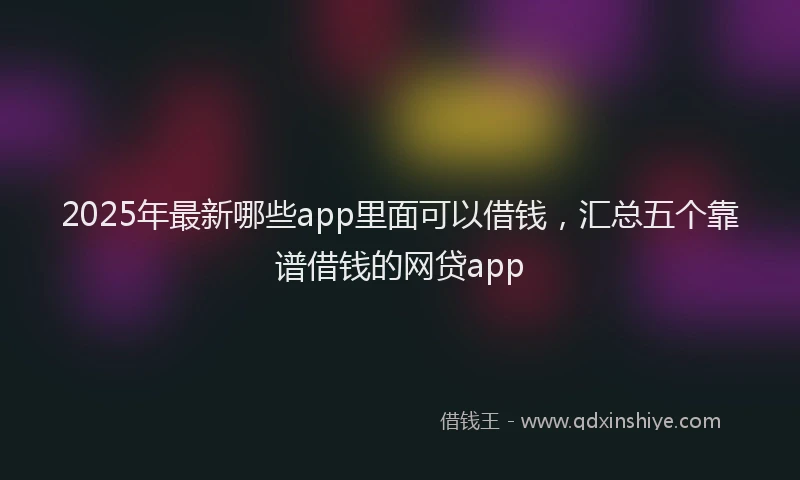 2025年最新哪些app里面可以借钱，汇总五个靠谱借钱的网贷app