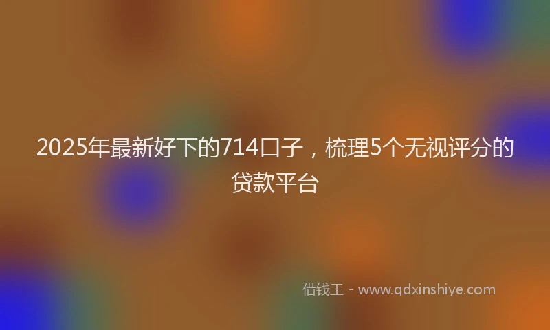 2025年最新好下的714口子，梳理5个无视评分的贷款平台