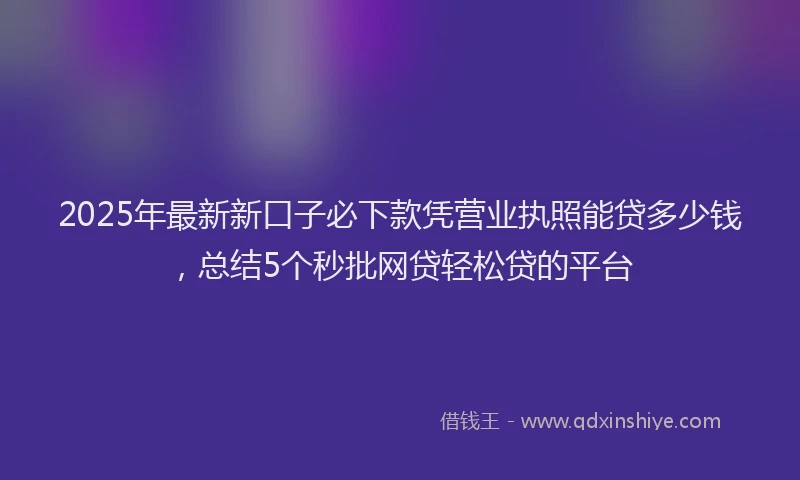 2025年最新新口子必下款凭营业执照能贷多少钱，总结5个秒批网贷轻松贷的平台