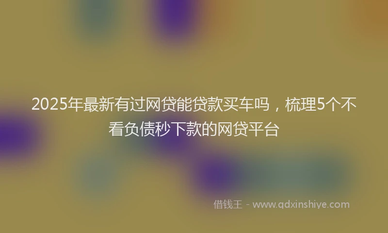 2025年最新有过网贷能贷款买车吗，梳理5个不看负债秒下款的网贷平台