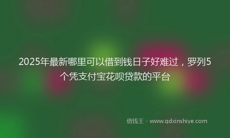 2025年最新哪里可以借到钱日子好难过，罗列5个凭支付宝花呗贷款的平台