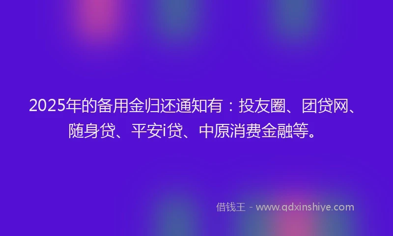 2025年的备用金归还通知有：投友圈、团贷网、随身贷、平安i贷、中原消费金融等。