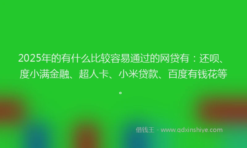 2025年的有什么比较容易通过的网贷有：还呗、度小满金融、超人卡、小米贷款、百度有钱花等。