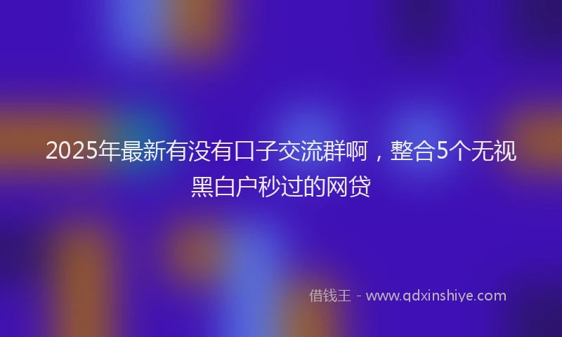 2025年最新有没有口子交流群啊，整合5个无视黑白户秒过的网贷