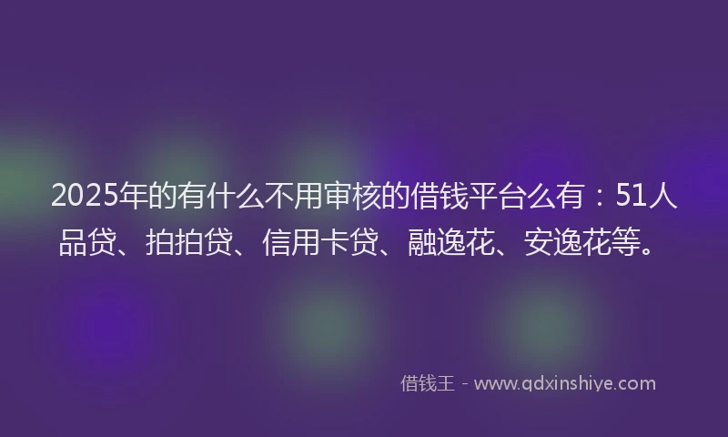 2025年的有什么不用审核的借钱平台么有：51人品贷、拍拍贷、信用卡贷、融逸花、安逸花等。