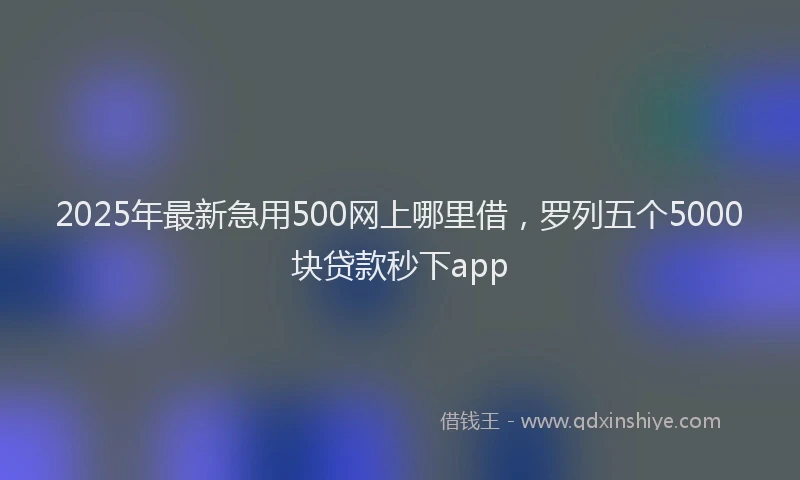 2025年最新急用500网上哪里借，罗列五个5000块贷款秒下app