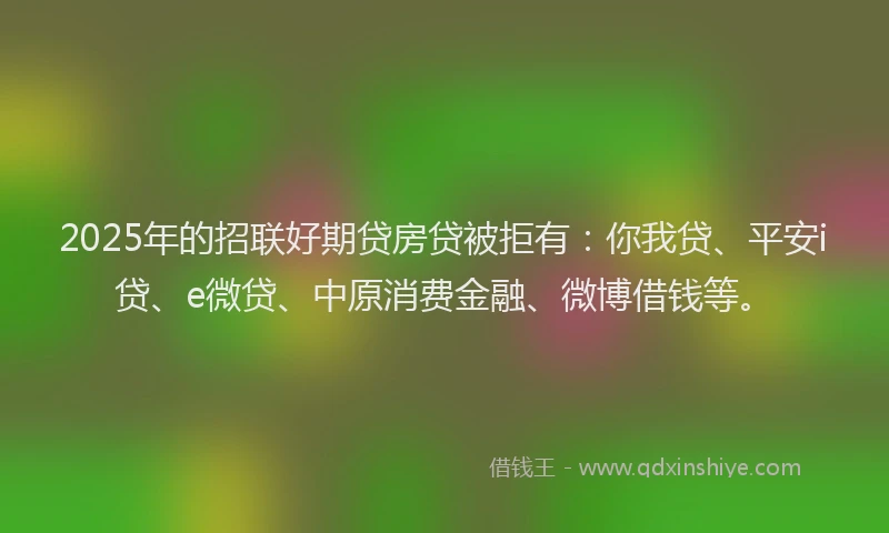2025年的招联好期贷房贷被拒有：你我贷、平安i贷、e微贷、中原消费金融、微博借钱等。