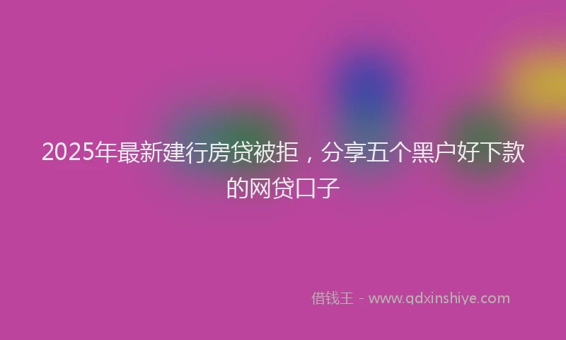 2025年最新建行房贷被拒，分享五个黑户好下款的网贷口子