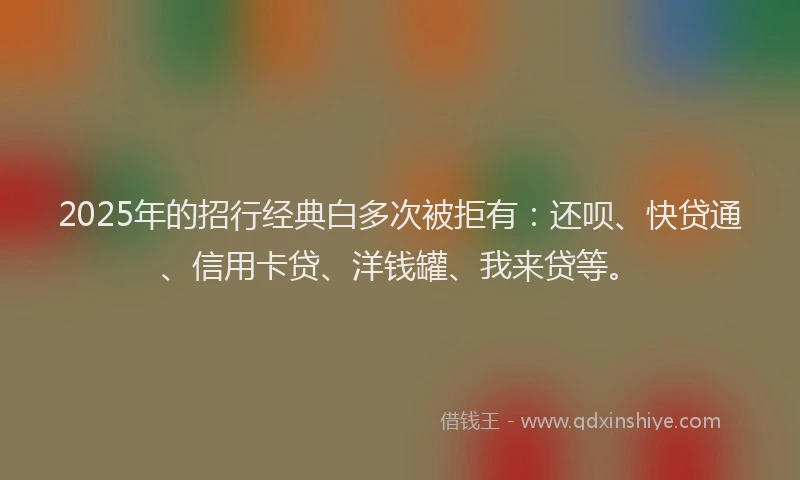 2025年的招行经典白多次被拒有：还呗、快贷通、信用卡贷、洋钱罐、我来贷等。