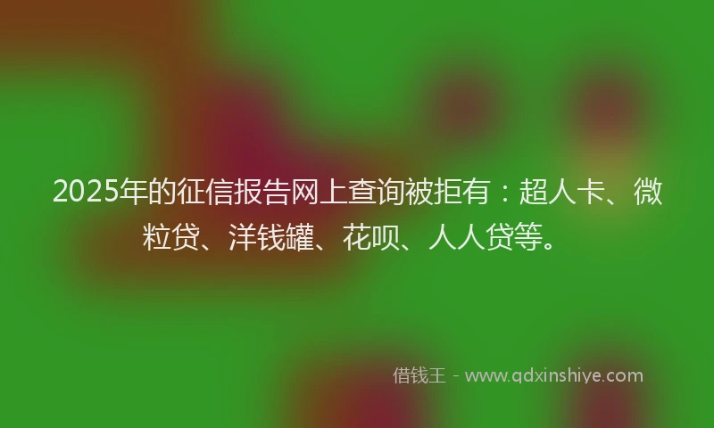 2025年的征信报告网上查询被拒有：超人卡、微粒贷、洋钱罐、花呗、人人贷等。