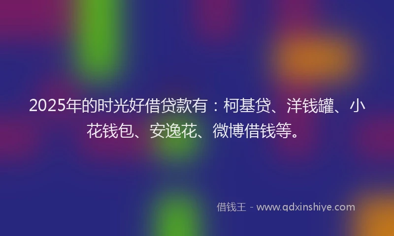 2025年的时光好借贷款有：柯基贷、洋钱罐、小花钱包、安逸花、微博借钱等。