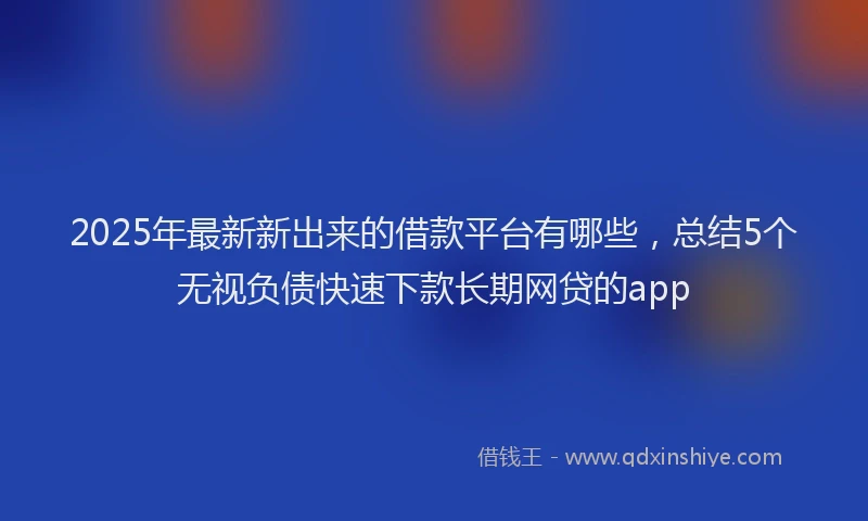 2025年最新新出来的借款平台有哪些，总结5个无视负债快速下款长期网贷的app