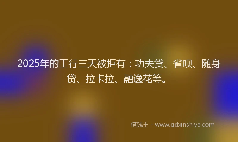 2025年的工行三天被拒有：功夫贷、省呗、随身贷、拉卡拉、融逸花等。