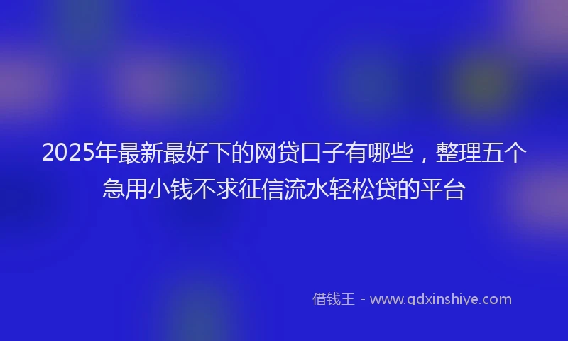 2025年最新最好下的网贷口子有哪些，整理五个急用小钱不求征信流水轻松贷的平台