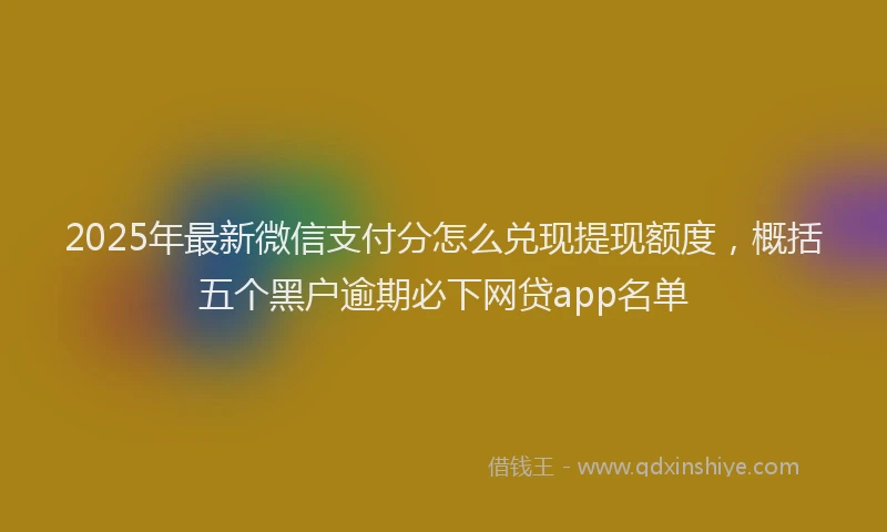 2025年最新微信支付分怎么兑现提现额度，概括五个黑户逾期必下网贷app名单