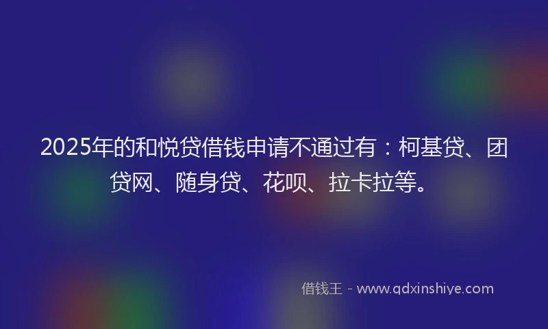 2025年的和悦贷借钱申请不通过有：柯基贷、团贷网、随身贷、花呗、拉卡拉等。