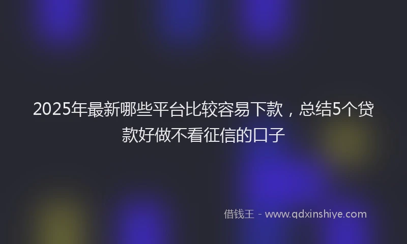 2025年最新哪些平台比较容易下款，总结5个贷款好做不看征信的口子