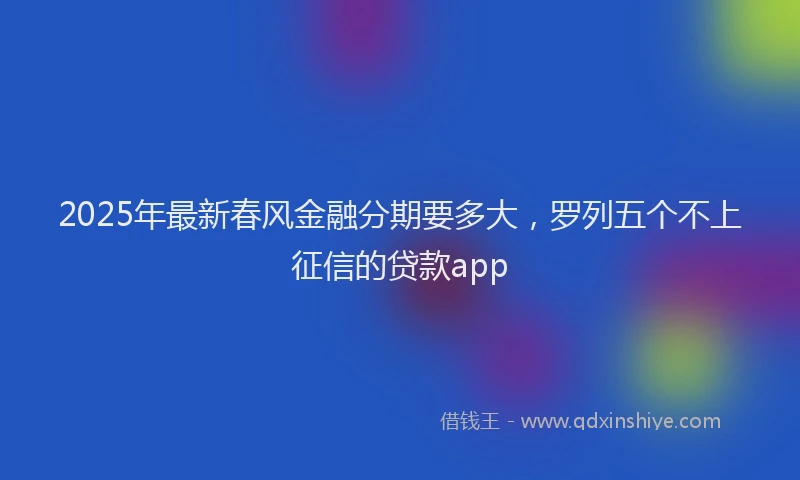 2025年最新春风金融分期要多大，罗列五个不上征信的贷款app