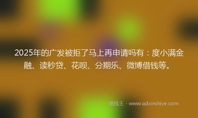 2025年的广发被拒了马上再申请吗有：度小满金融、读秒贷、花呗、分期乐、微博借钱等。