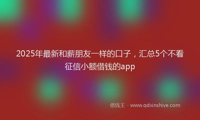 2025年最新和薪朋友一样的口子，汇总5个不看征信小额借钱的app