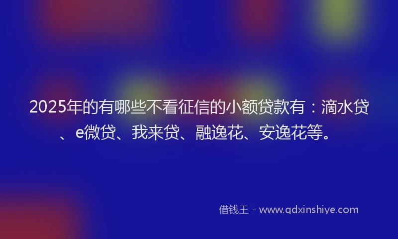 2025年的有哪些不看征信的小额贷款有：滴水贷、e微贷、我来贷、融逸花、安逸花等。