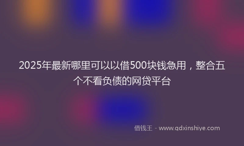 2025年最新哪里可以以借500块钱急用，整合五个不看负债的网贷平台