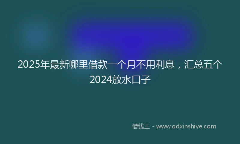 2025年最新哪里借款一个月不用利息，汇总五个2024放水口子