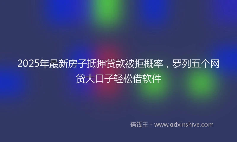 2025年最新房子抵押贷款被拒概率，罗列五个网贷大口子轻松借软件