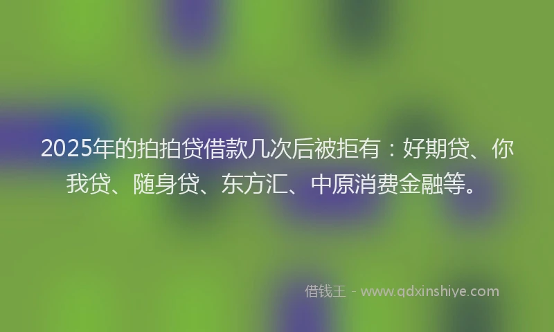 2025年的拍拍贷借款几次后被拒有：好期贷、你我贷、随身贷、东方汇、中原消费金融等。