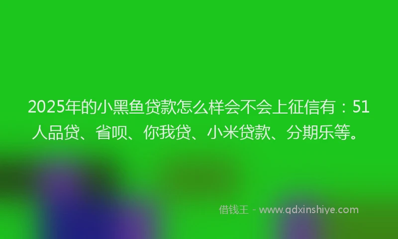 2025年的小黑鱼贷款怎么样会不会上征信有：51人品贷、省呗、你我贷、小米贷款、分期乐等。