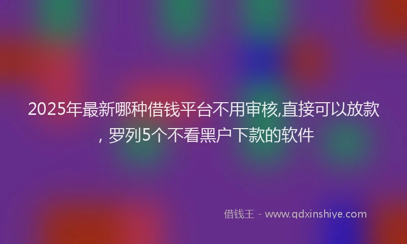 2025年最新哪种借钱平台不用审核,直接可以放款，罗列5个不看黑户下款的软件