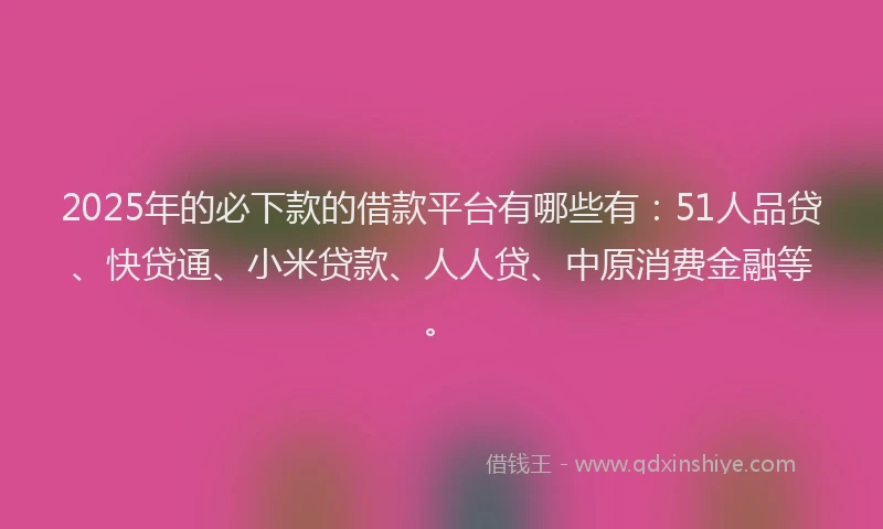 2025年的必下款的借款平台有哪些有：51人品贷、快贷通、小米贷款、人人贷、中原消费金融等。